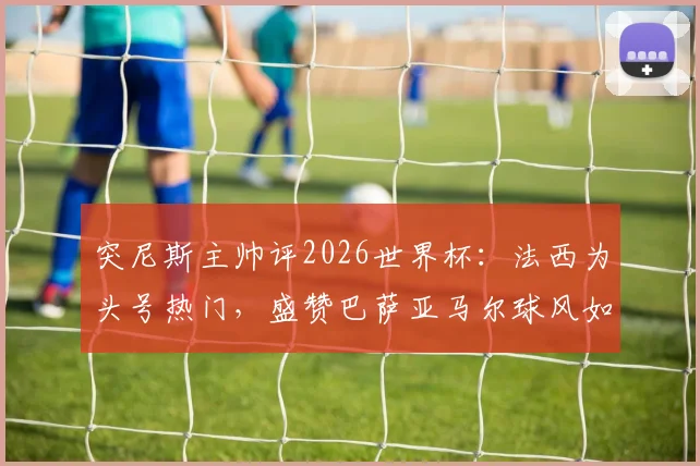 突尼斯主帅评2026世界杯：法西为头号热门，盛赞巴萨亚马尔球风如艺术家，盘点新星未来