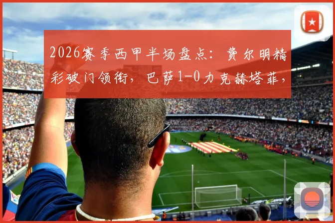 2026赛季西甲半场盘点：费尔明精彩破门领衔，巴萨1-0力克赫塔菲，巴尔德吉关键时刻造险成焦点