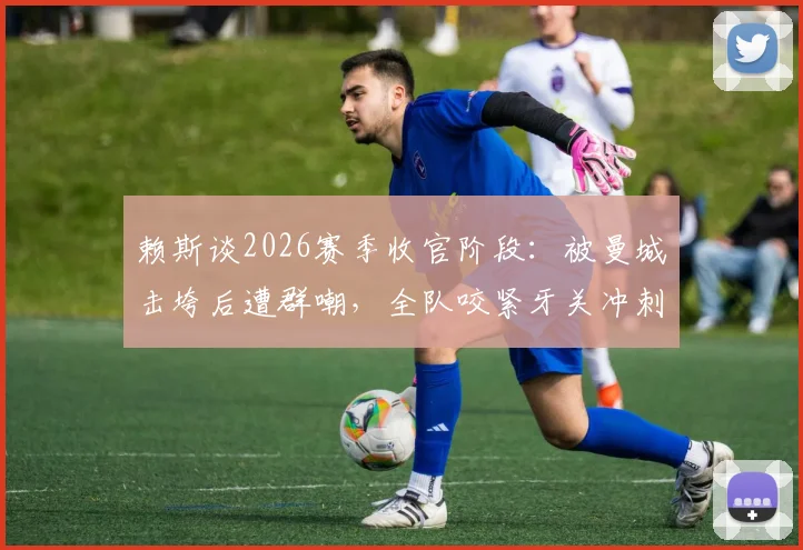 赖斯谈2026赛季收官阶段：被曼城击垮后遭群嘲，全队咬紧牙关冲刺最后五轮